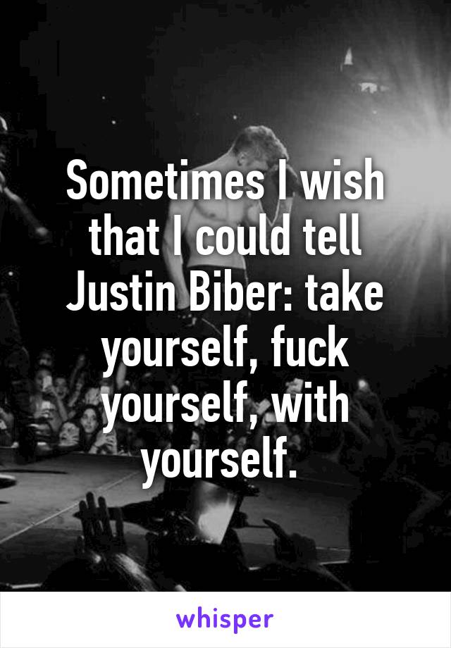 Sometimes I wish that I could tell Justin Biber: take yourself, fuck yourself, with yourself. 