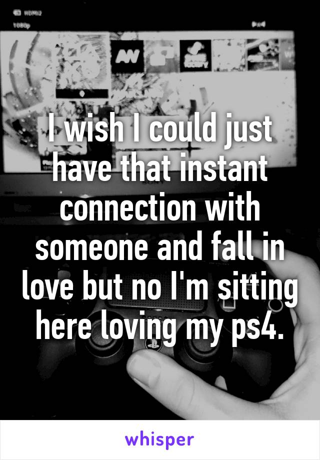 I wish I could just have that instant connection with someone and fall in love but no I'm sitting here loving my ps4.