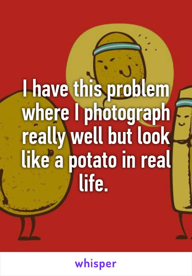 I have this problem where I photograph really well but look like a potato in real life. 