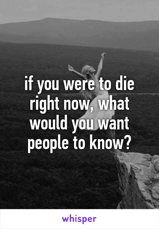 if you were to die right now, what would you want people to know?