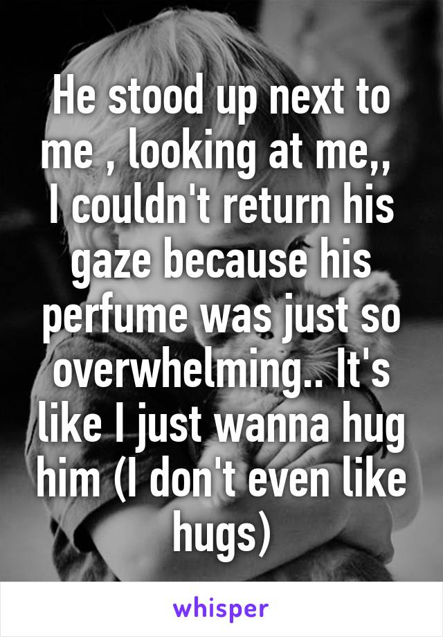 He stood up next to me , looking at me,, 
I couldn't return his gaze because his perfume was just so overwhelming.. It's like I just wanna hug him (I don't even like hugs)