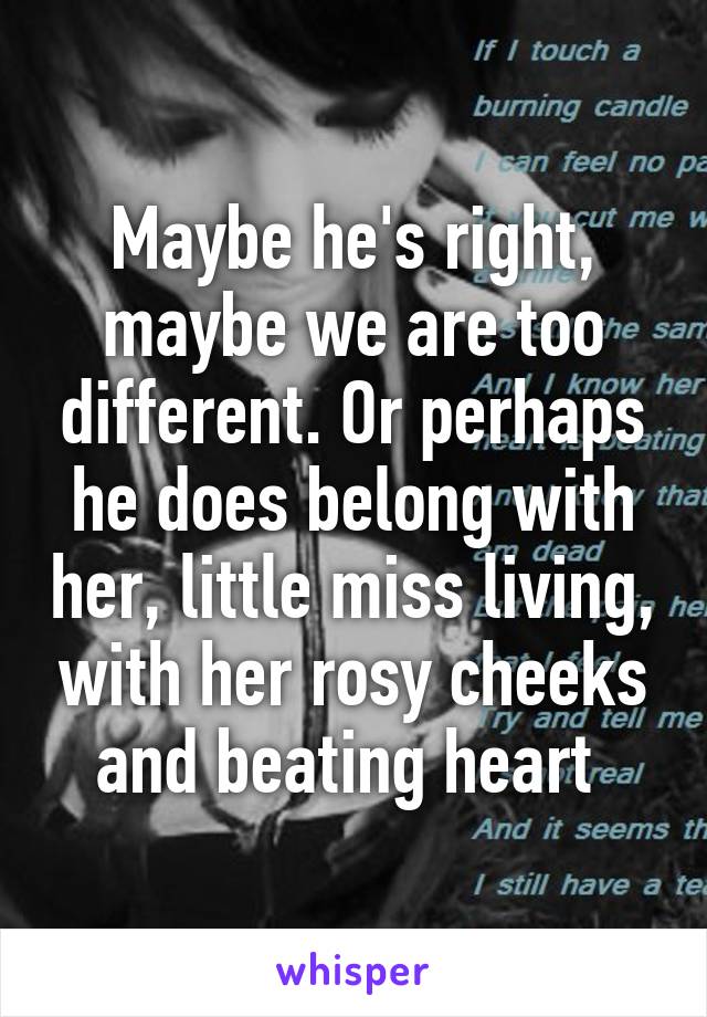 Maybe he's right, maybe we are too different. Or perhaps he does belong with her, little miss living, with her rosy cheeks and beating heart 