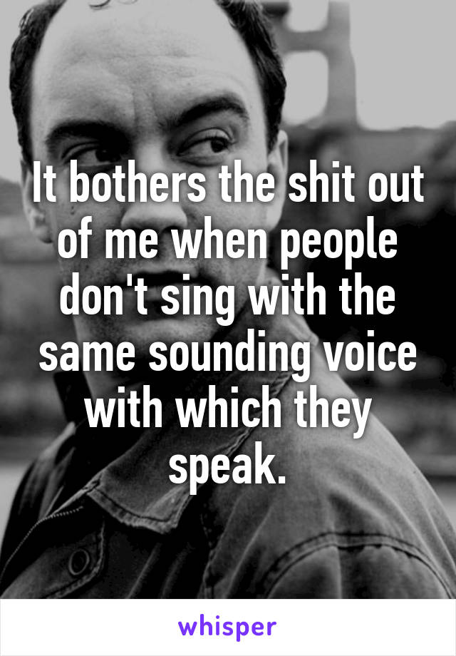 It bothers the shit out of me when people don't sing with the same sounding voice with which they speak.