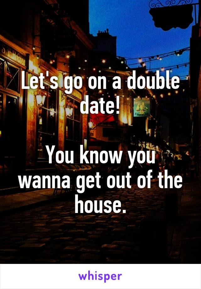 Let's go on a double date!

You know you wanna get out of the house.