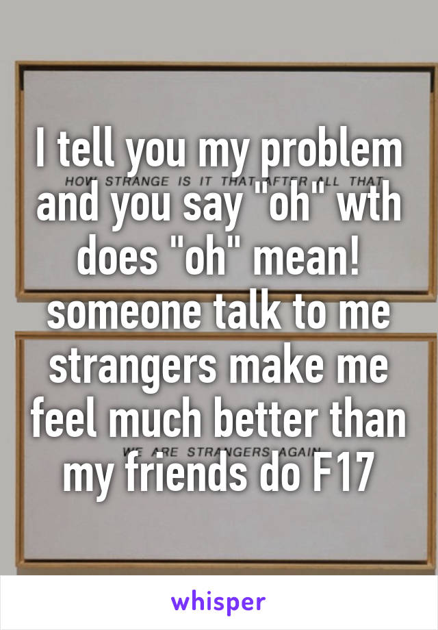 I tell you my problem and you say "oh" wth does "oh" mean! someone talk to me strangers make me feel much better than my friends do F17