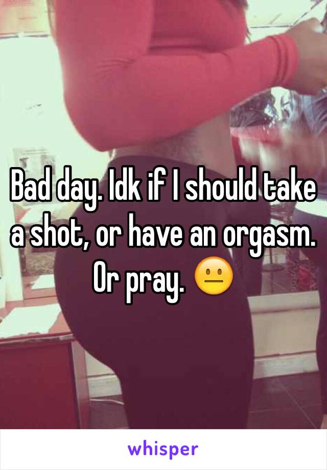 Bad day. Idk if I should take a shot, or have an orgasm. Or pray. 😐