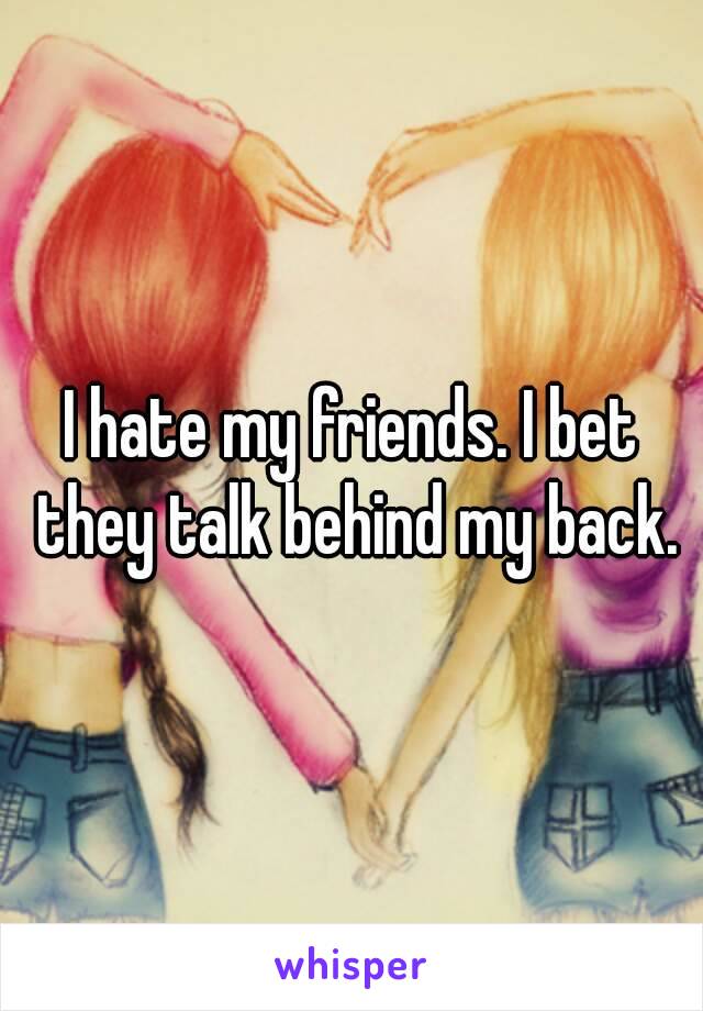 I hate my friends. I bet they talk behind my back.