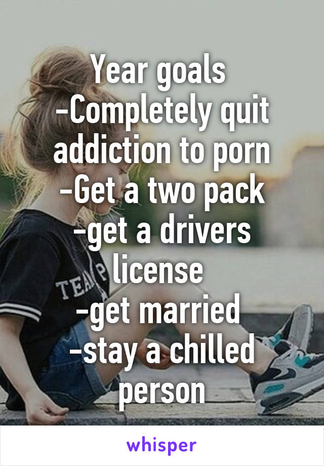 Year goals 
-Completely quit addiction to porn
-Get a two pack
-get a drivers license 
-get married 
-stay a chilled person