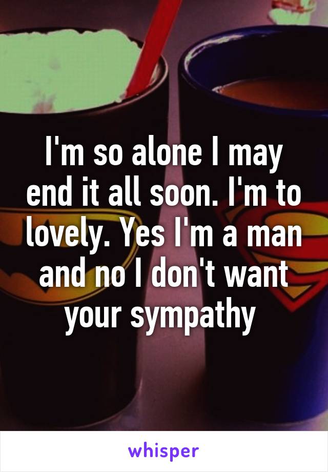 I'm so alone I may end it all soon. I'm to lovely. Yes I'm a man and no I don't want your sympathy 