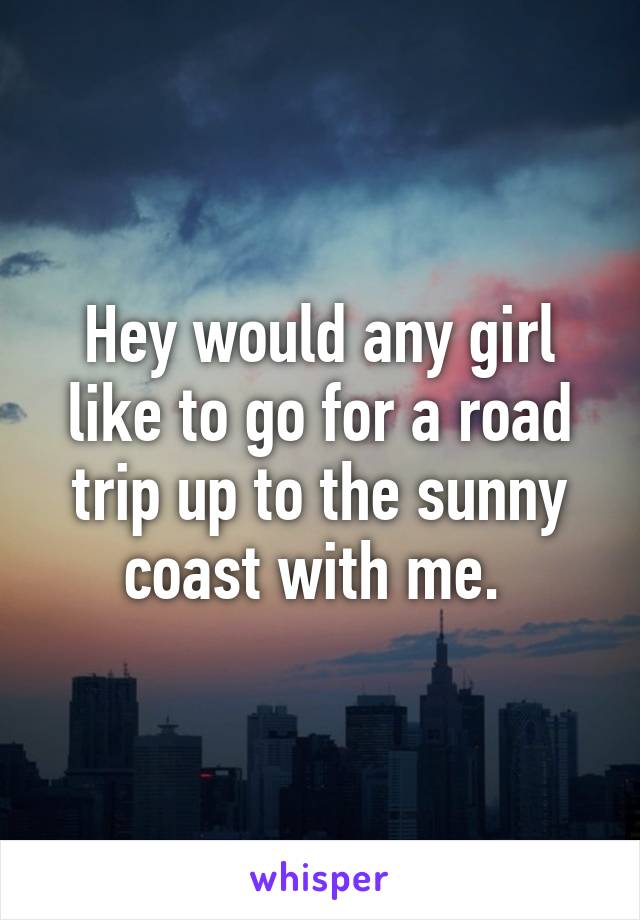 Hey would any girl like to go for a road trip up to the sunny coast with me. 