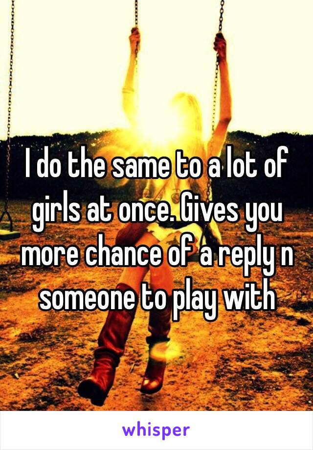 I do the same to a lot of girls at once. Gives you more chance of a reply n someone to play with 