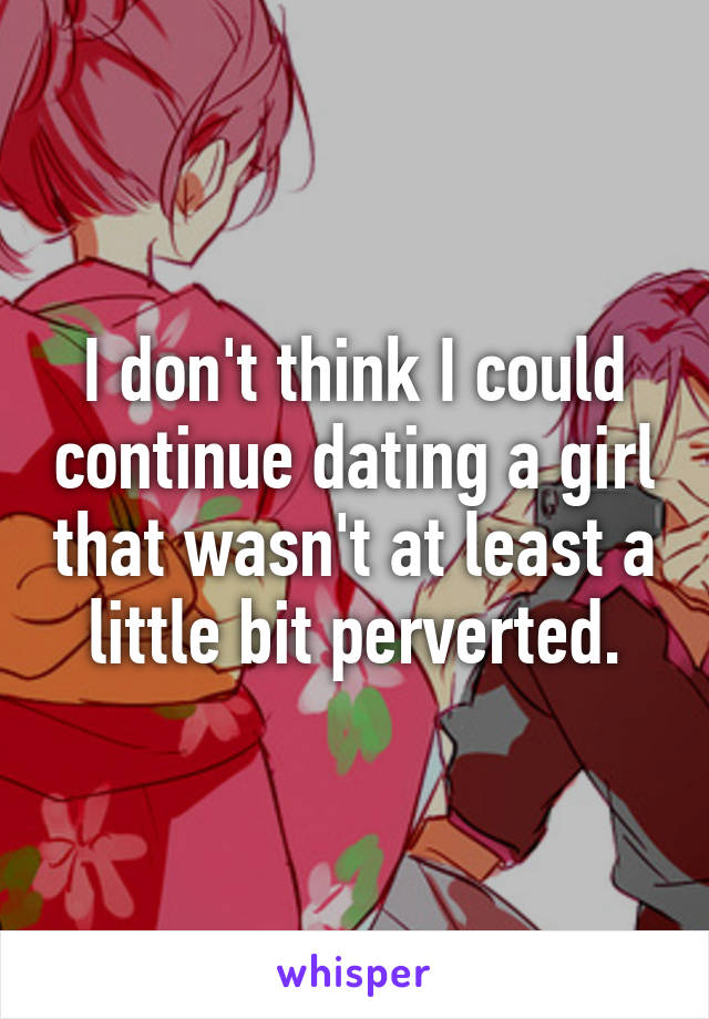 I don't think I could continue dating a girl that wasn't at least a little bit perverted.