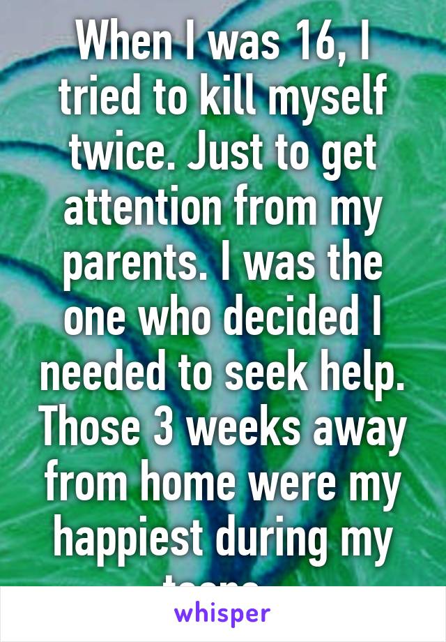 When I was 16, I tried to kill myself twice. Just to get attention from my parents. I was the one who decided I needed to seek help. Those 3 weeks away from home were my happiest during my teens. 