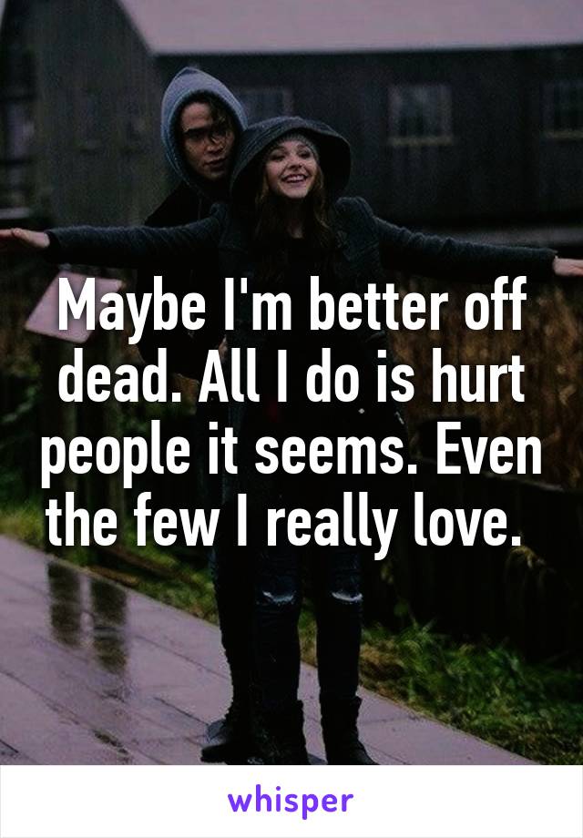 Maybe I'm better off dead. All I do is hurt people it seems. Even the few I really love. 