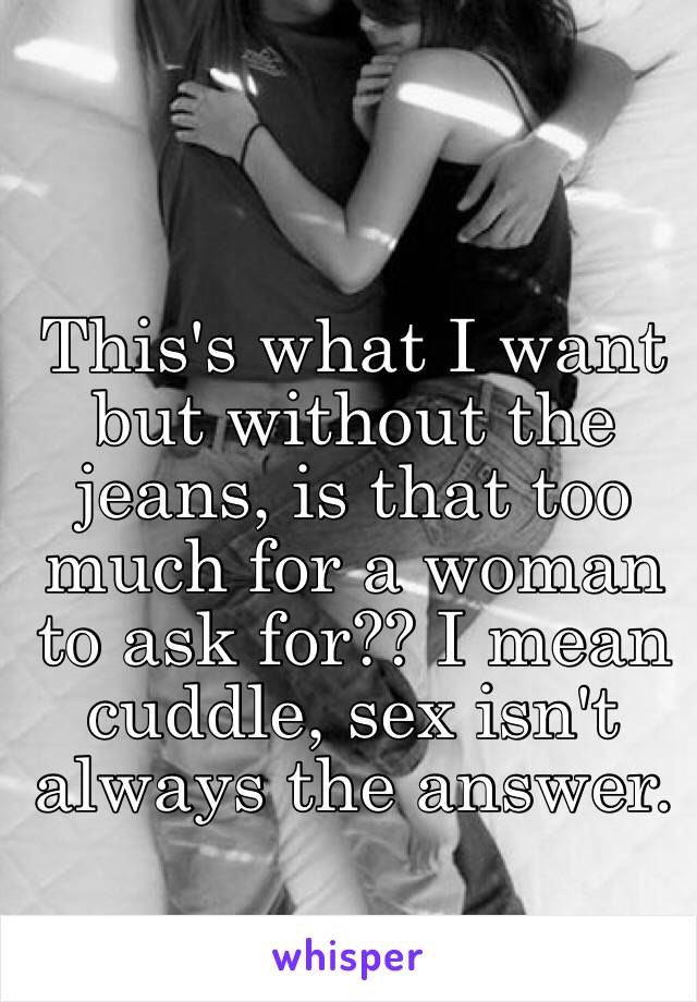 This's what I want but without the jeans, is that too much for a woman to ask for?? I mean cuddle, sex isn't always the answer.