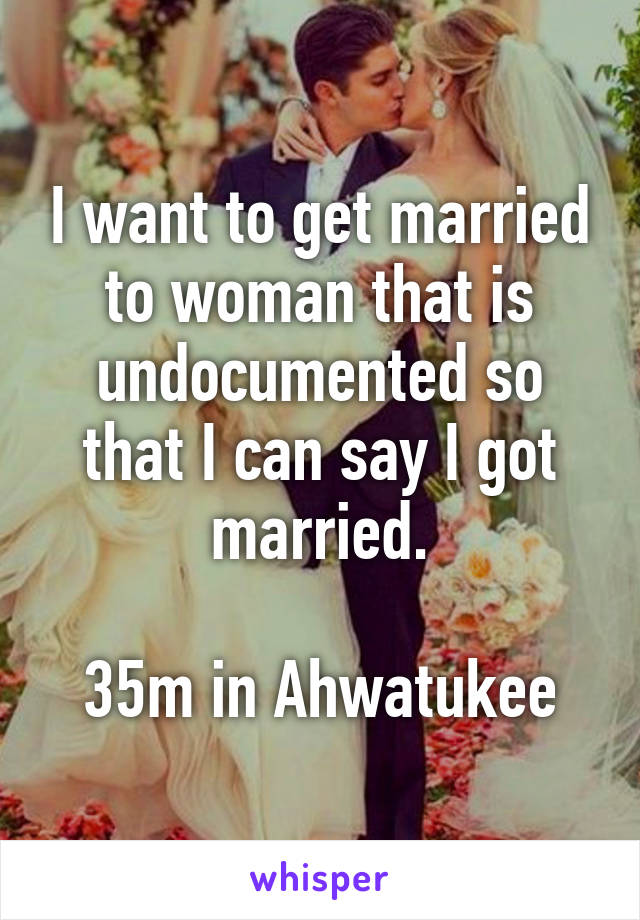 I want to get married to woman that is undocumented so that I can say I got married.

35m in Ahwatukee