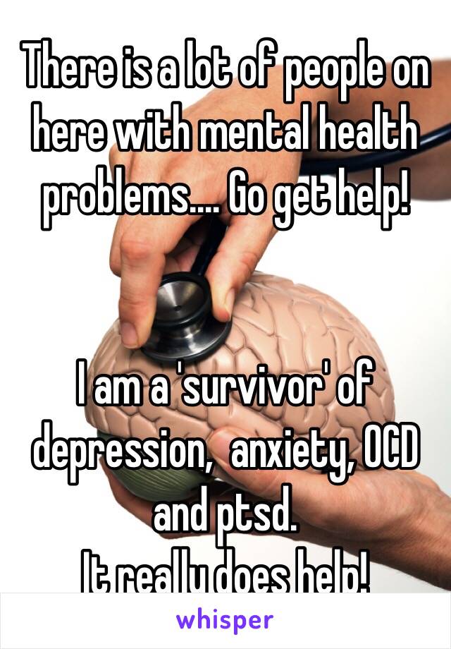 There is a lot of people on here with mental health problems.... Go get help! 


I am a 'survivor' of depression,  anxiety, OCD and ptsd. 
It really does help! 