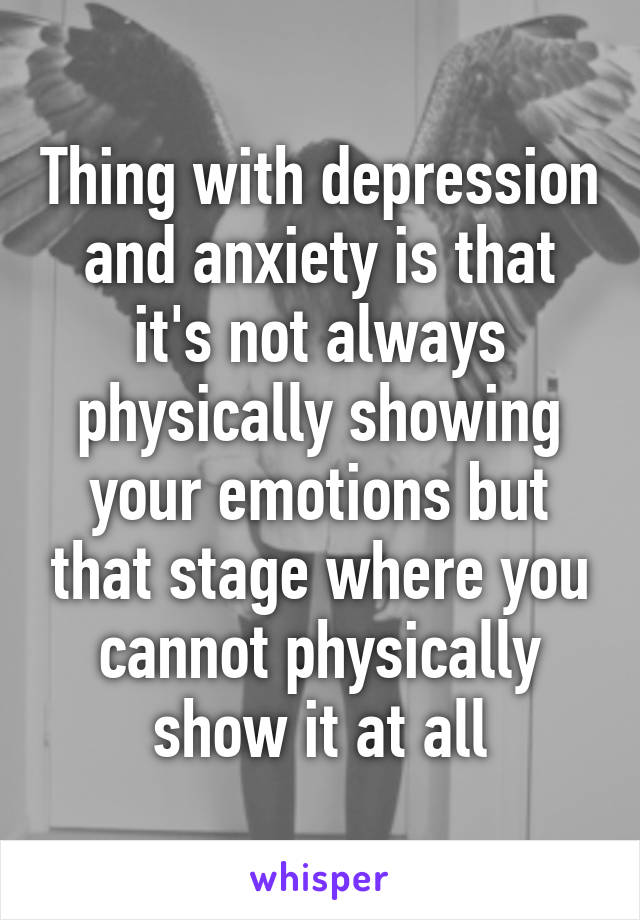 Thing with depression and anxiety is that it's not always physically showing your emotions but that stage where you cannot physically show it at all