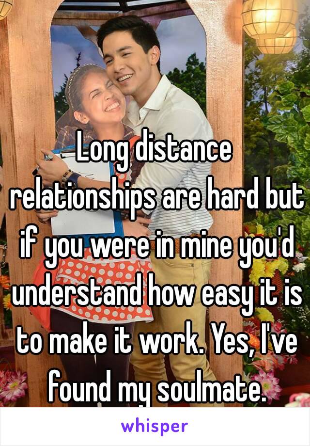 Long distance relationships are hard but if you were in mine you'd understand how easy it is to make it work. Yes, I've found my soulmate.