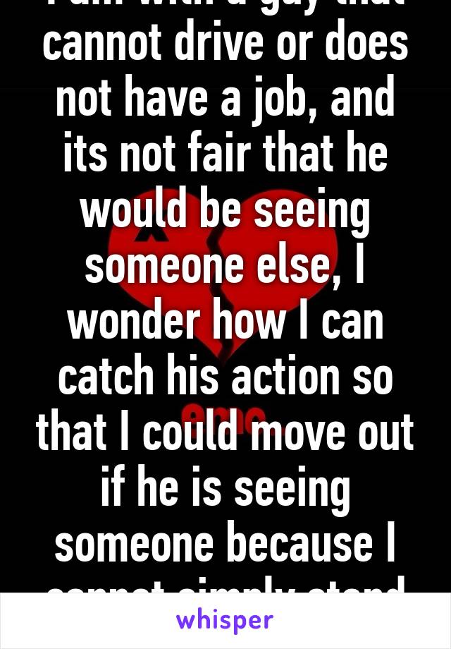 I am with a guy that cannot drive or does not have a job, and its not fair that he would be seeing someone else, I wonder how I can catch his action so that I could move out if he is seeing someone because I cannot simply stand that.