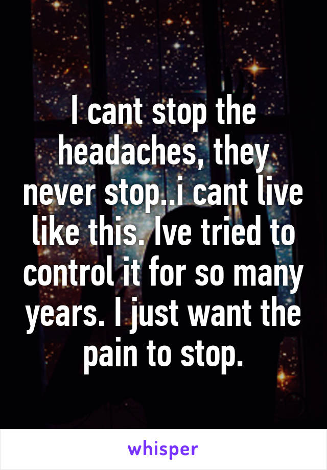 I cant stop the headaches, they never stop..i cant live like this. Ive tried to control it for so many years. I just want the pain to stop.