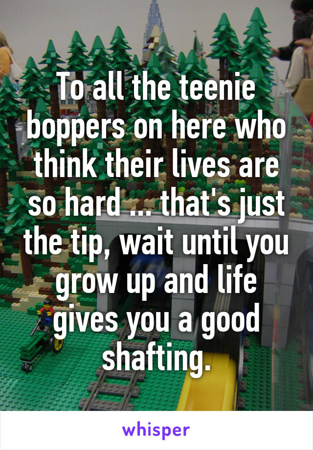 To all the teenie boppers on here who think their lives are so hard ... that's just the tip, wait until you grow up and life gives you a good shafting.