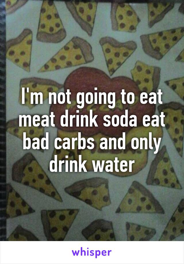 I'm not going to eat meat drink soda eat bad carbs and only drink water