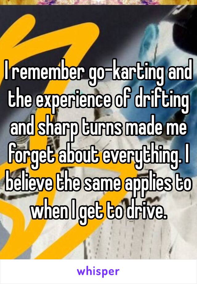 I remember go-karting and the experience of drifting and sharp turns made me forget about everything. I believe the same applies to when I get to drive.