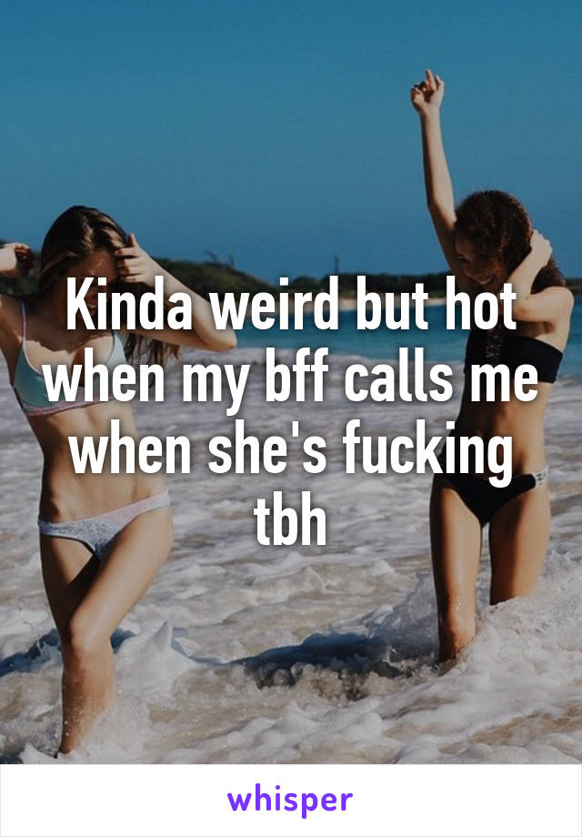 Kinda weird but hot when my bff calls me when she's fucking tbh