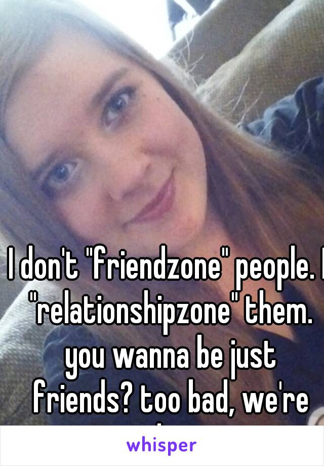 I don't "friendzone" people. I "relationshipzone" them.
 you wanna be just friends? too bad, we're together now