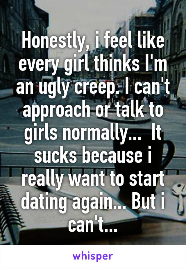 Honestly, i feel like every girl thinks I'm an ugly creep. I can't approach or talk to girls normally...  It sucks because i really want to start dating again... But i can't...