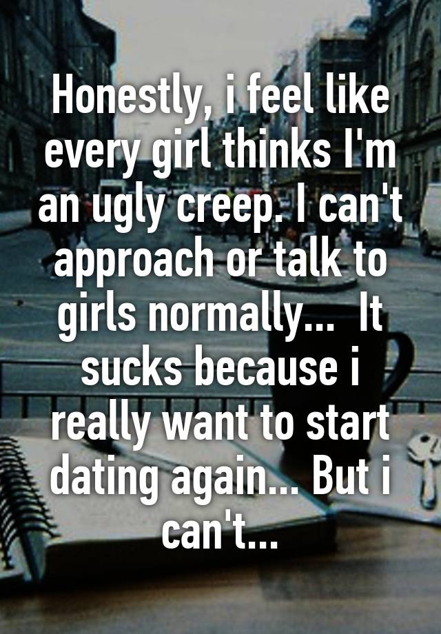 Honestly, i feel like every girl thinks I'm an ugly creep. I can't approach or talk to girls normally...  It sucks because i really want to start dating again... But i can't...