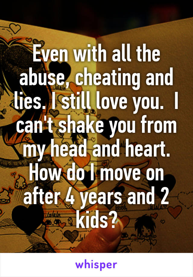 Even with all the abuse, cheating and lies. I still love you.  I can't shake you from my head and heart. How do I move on after 4 years and 2 kids?