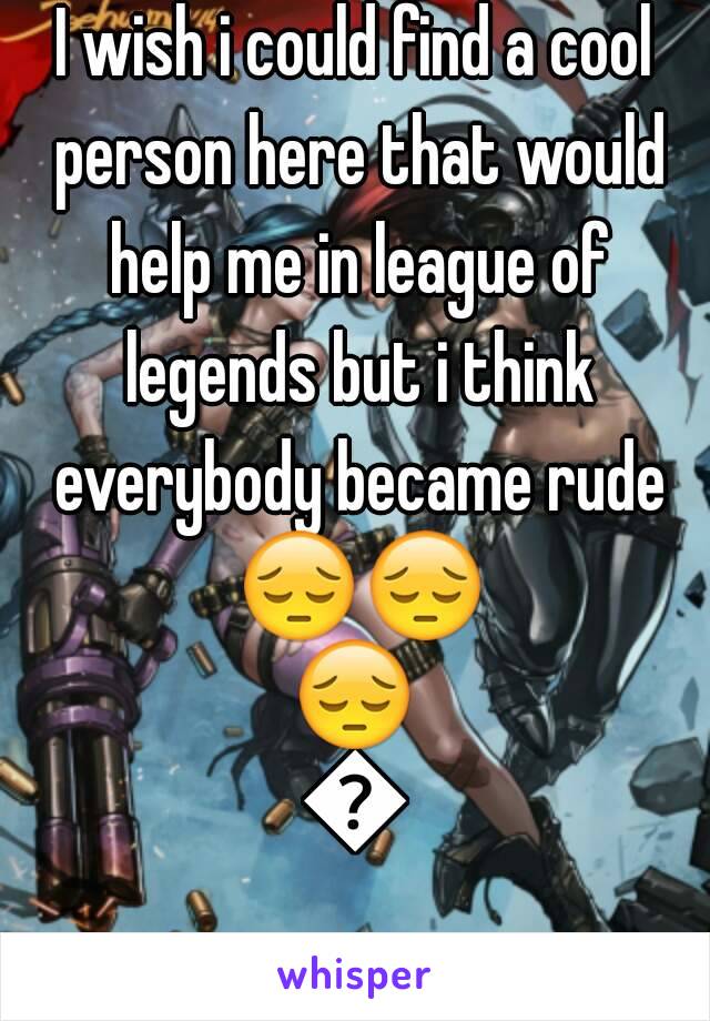 I wish i could find a cool person here that would help me in league of legends but i think everybody became rude 😔😔😔😔