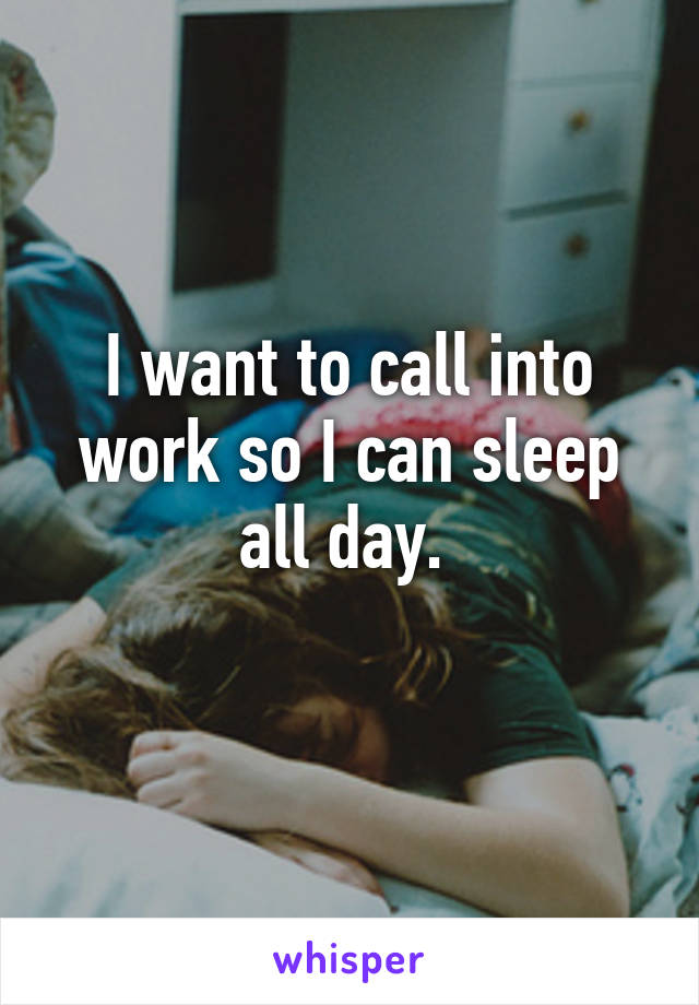 I want to call into work so I can sleep all day. 
