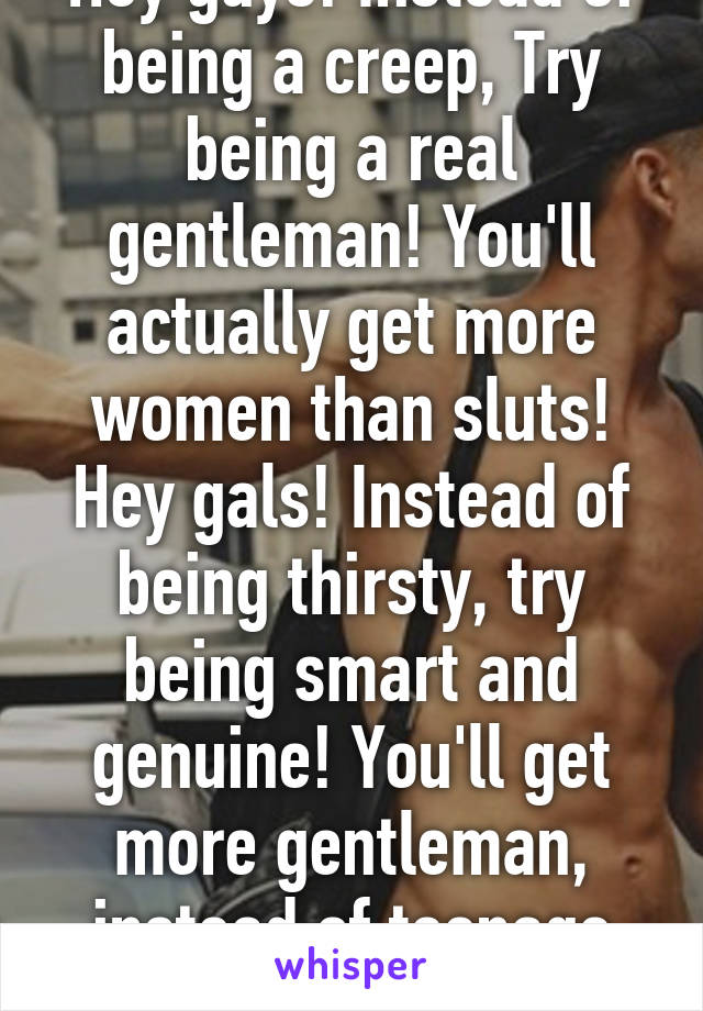 Hey guys! Instead of being a creep, Try being a real gentleman! You'll actually get more women than sluts!
Hey gals! Instead of being thirsty, try being smart and genuine! You'll get more gentleman, instead of teenage boys! 