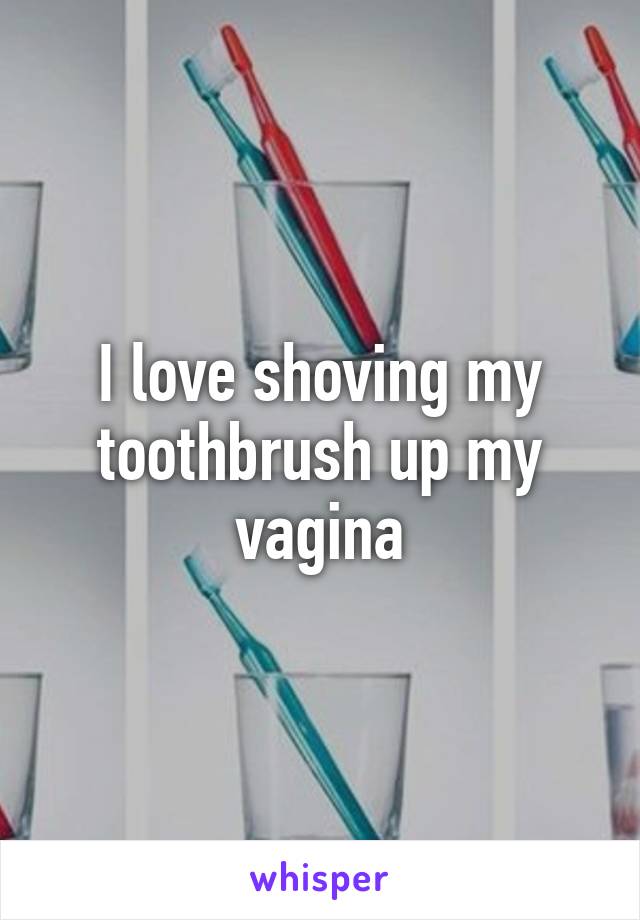 I love shoving my toothbrush up my vagina