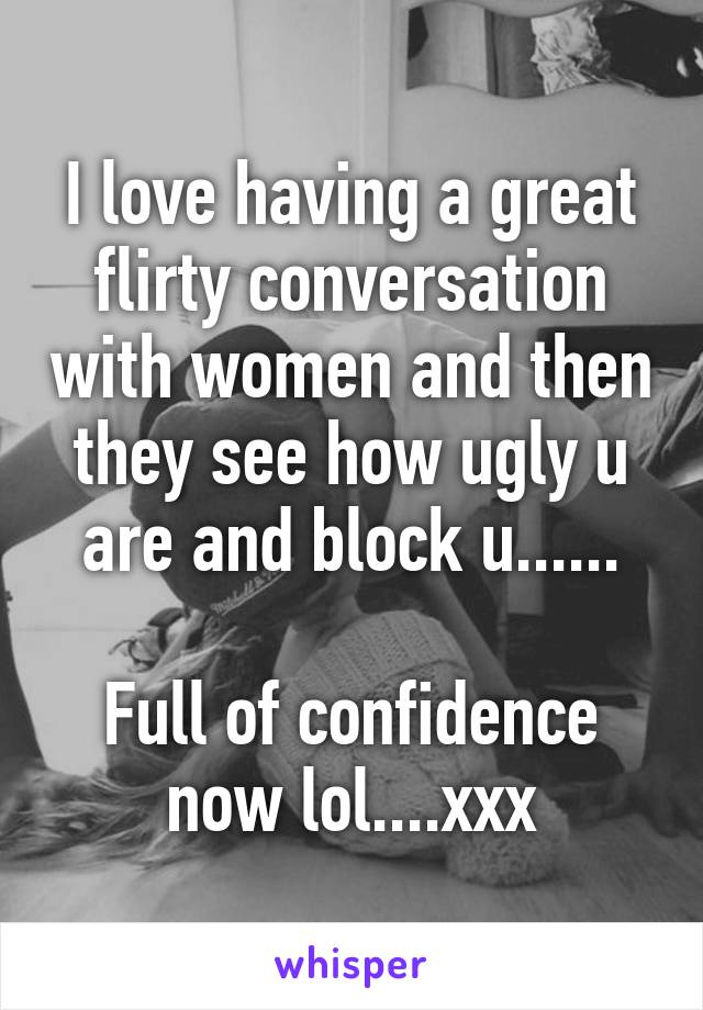 I love having a great flirty conversation with women and then they see how ugly u are and block u......

Full of confidence now lol....xxx