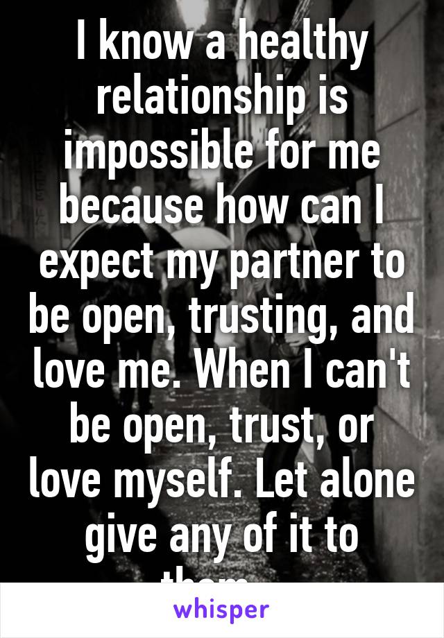 I know a healthy relationship is impossible for me because how can I expect my partner to be open, trusting, and love me. When I can't be open, trust, or love myself. Let alone give any of it to them...