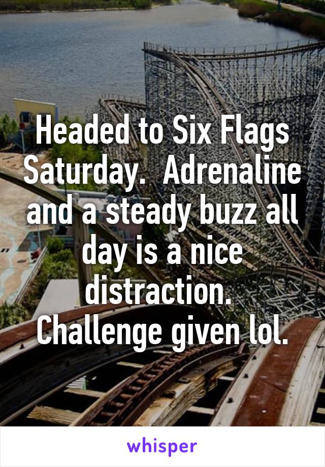 Headed to Six Flags Saturday.  Adrenaline and a steady buzz all day is a nice distraction.  Challenge given lol.