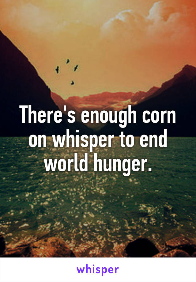 There's enough corn on whisper to end world hunger.