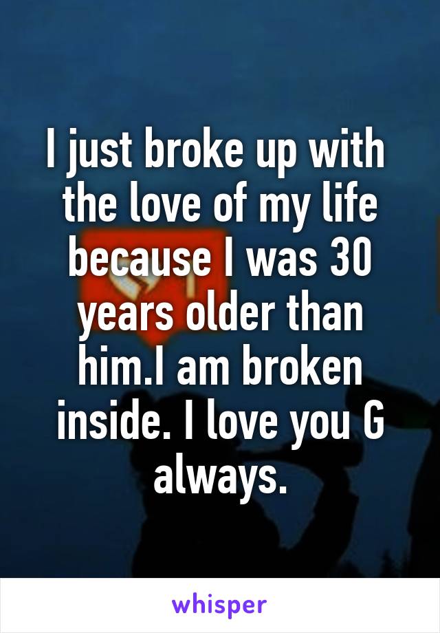 I just broke up with  the love of my life because I was 30 years older than him.I am broken inside. I love you G always.