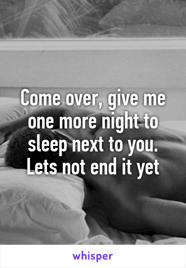 Come over, give me one more night to sleep next to you. Lets not end it yet