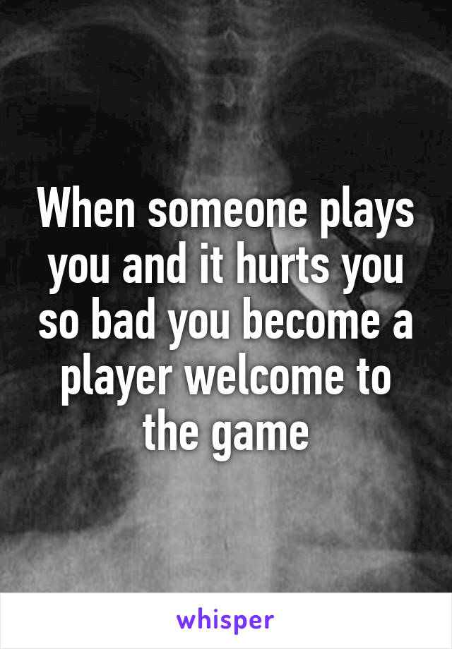 When someone plays you and it hurts you so bad you become a player welcome to the game