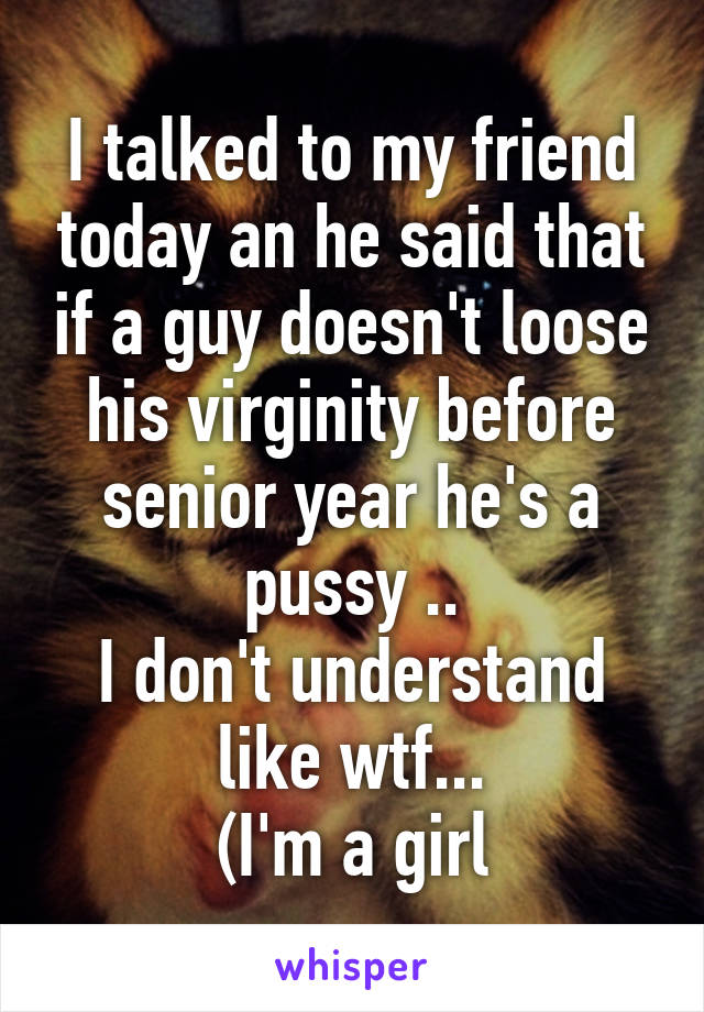 I talked to my friend today an he said that if a guy doesn't loose his virginity before senior year he's a pussy ..
I don't understand like wtf...
(I'm a girl