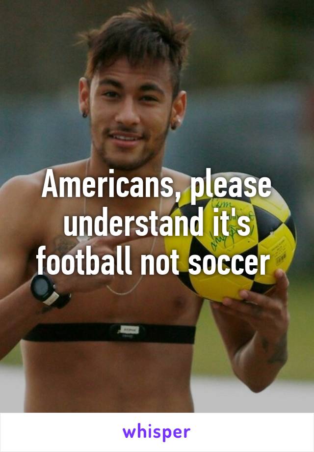 Americans, please understand it's football not soccer 