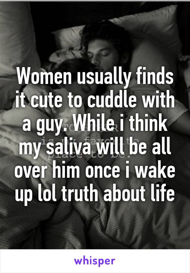 Women usually finds it cute to cuddle with a guy. While i think my saliva will be all over him once i wake up lol truth about life