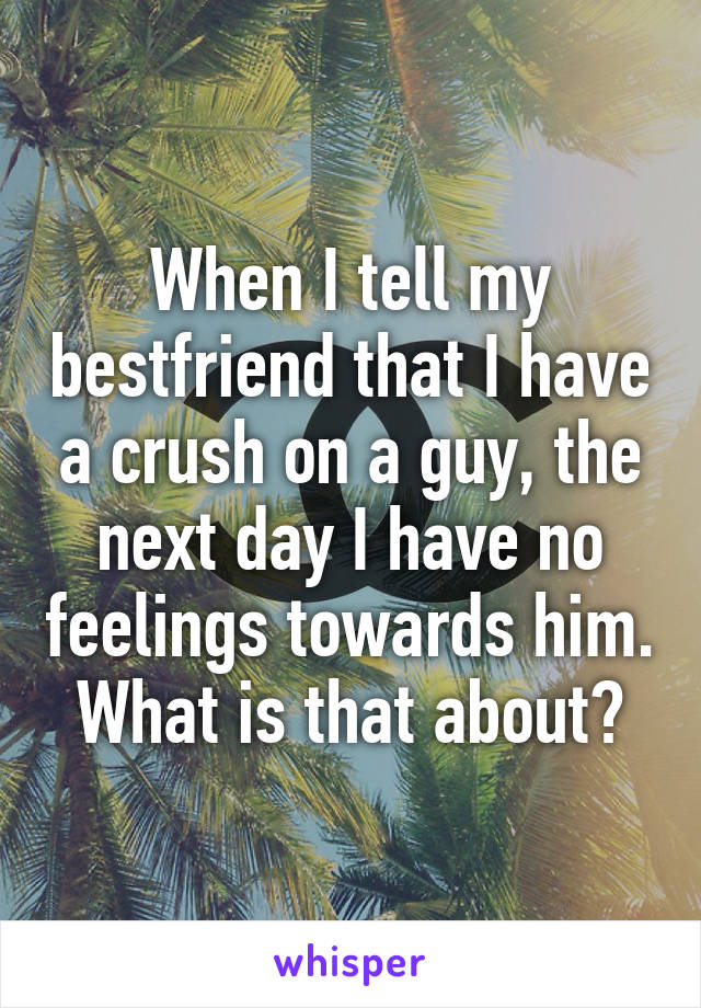 When I tell my bestfriend that I have a crush on a guy, the next day I have no feelings towards him. What is that about?