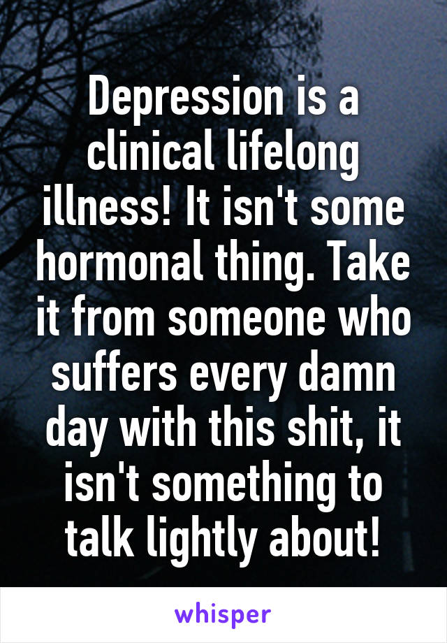 Depression is a clinical lifelong illness! It isn't some hormonal thing. Take it from someone who suffers every damn day with this shit, it isn't something to talk lightly about!