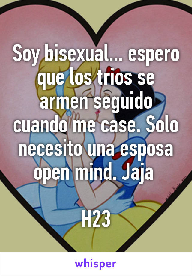 Soy bisexual... espero que los trios se armen seguido cuando me case. Solo necesito una esposa open mind. Jaja 

H23